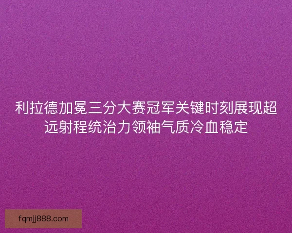 利拉德加冕三分大赛冠军关键时刻展现超远射程统治力领袖气质冷血稳定