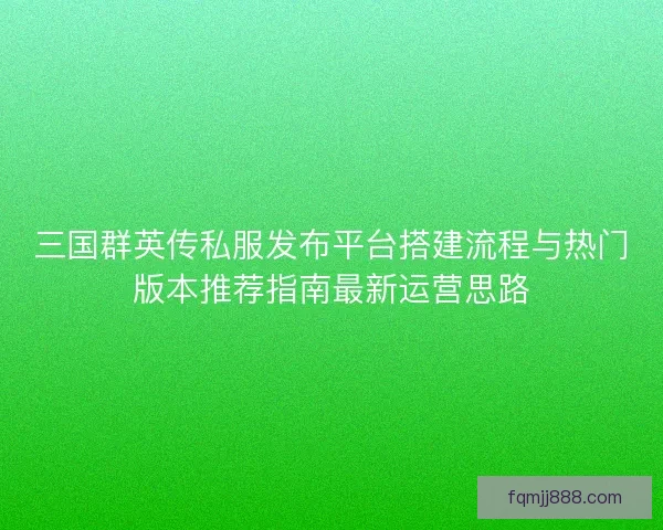 三国群英传私服发布平台搭建流程与热门版本推荐指南最新运营思路
