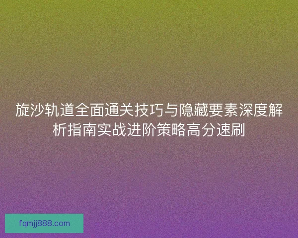 旋沙轨道全面通关技巧与隐藏要素深度解析指南实战进阶策略高分速刷