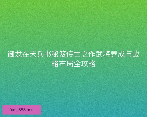 御龙在天兵书秘笈传世之作武将养成与战略布局全攻略
