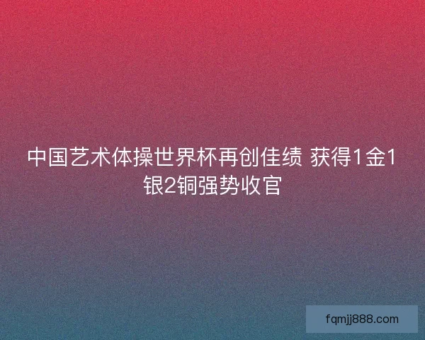 中国艺术体操世界杯再创佳绩 获得1金1银2铜强势收官