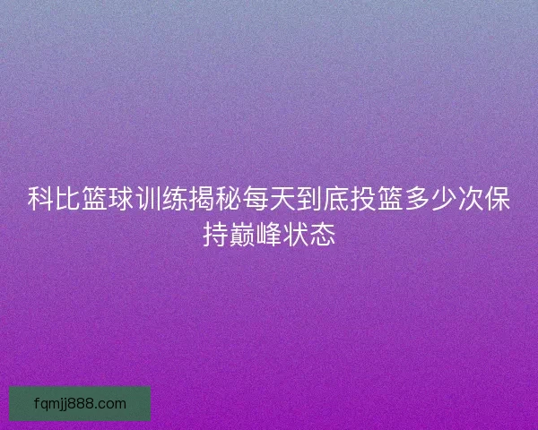 科比篮球训练揭秘每天到底投篮多少次保持巅峰状态