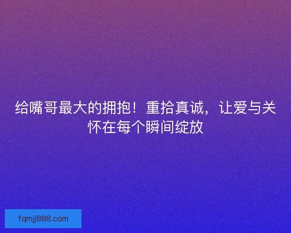 给嘴哥最大的拥抱！重拾真诚，让爱与关怀在每个瞬间绽放