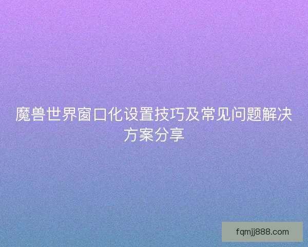魔兽世界窗口化设置技巧及常见问题解决方案分享