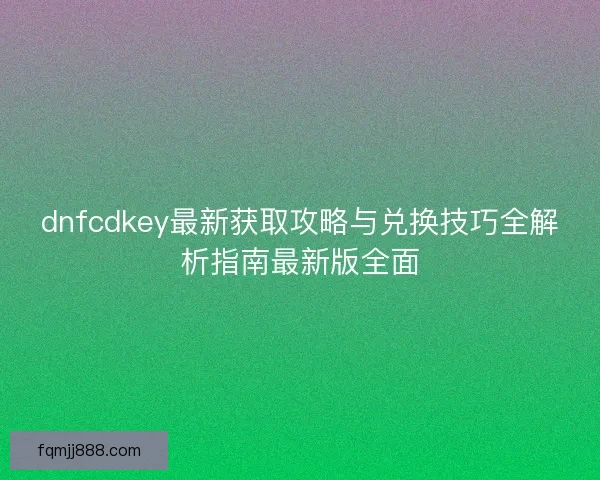 dnfcdkey最新获取攻略与兑换技巧全解析指南最新版全面
