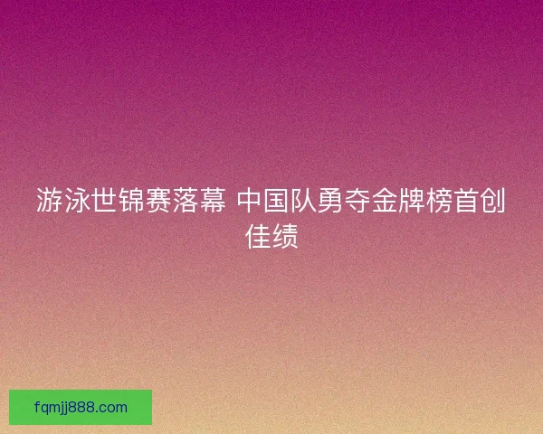 游泳世锦赛落幕 中国队勇夺金牌榜首创佳绩
