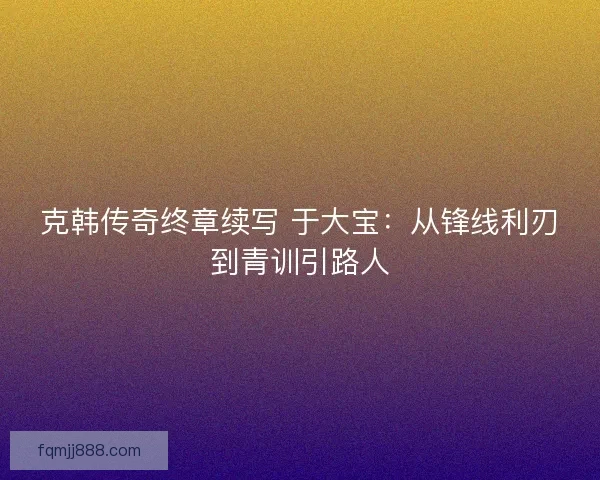 克韩传奇终章续写 于大宝：从锋线利刃到青训引路人