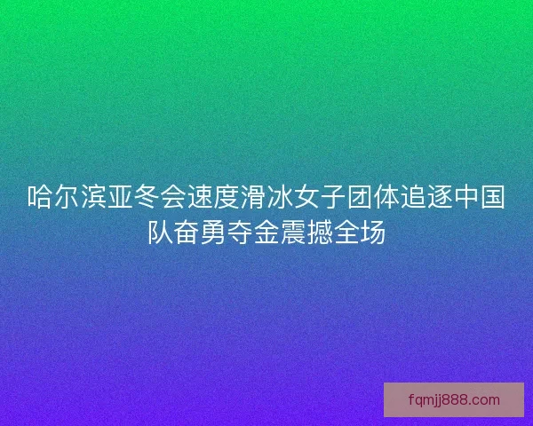 哈尔滨亚冬会速度滑冰女子团体追逐中国队奋勇夺金震撼全场