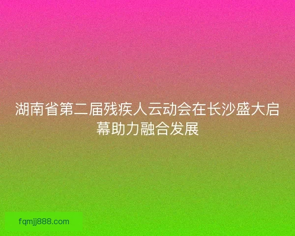湖南省第二届残疾人云动会在长沙盛大启幕助力融合发展