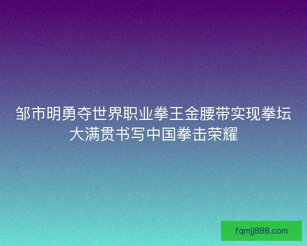邹市明勇夺世界职业拳王金腰带实现拳坛大满贯书写中国拳击荣耀