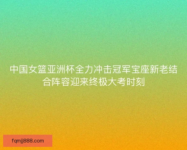 中国女篮亚洲杯全力冲击冠军宝座新老结合阵容迎来终极大考时刻