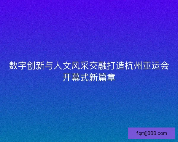数字创新与人文风采交融打造杭州亚运会开幕式新篇章