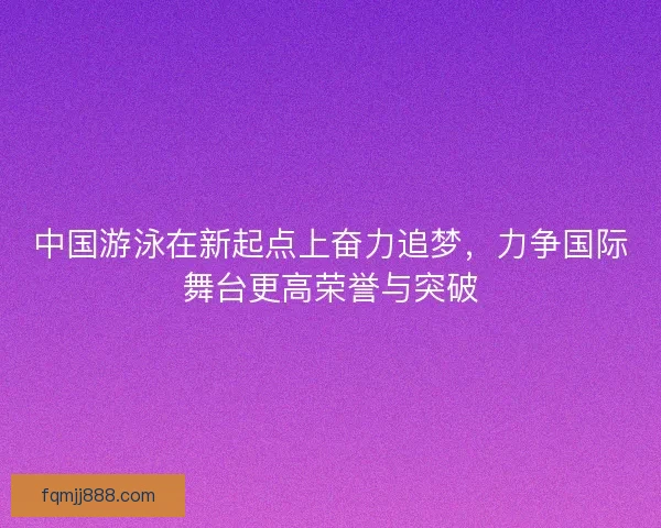 中国游泳在新起点上奋力追梦，力争国际舞台更高荣誉与突破