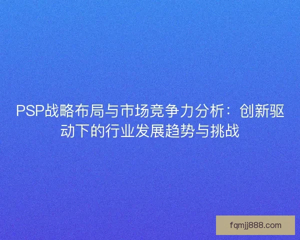 PSP战略布局与市场竞争力分析：创新驱动下的行业发展趋势与挑战