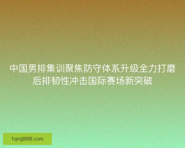 中国男排集训聚焦防守体系升级全力打磨后排韧性冲击国际赛场新突破