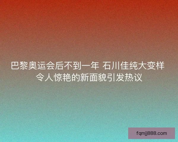 巴黎奥运会后不到一年 石川佳纯大变样 令人惊艳的新面貌引发热议