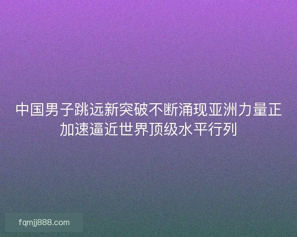 中国男子跳远新突破不断涌现亚洲力量正加速逼近世界顶级水平行列