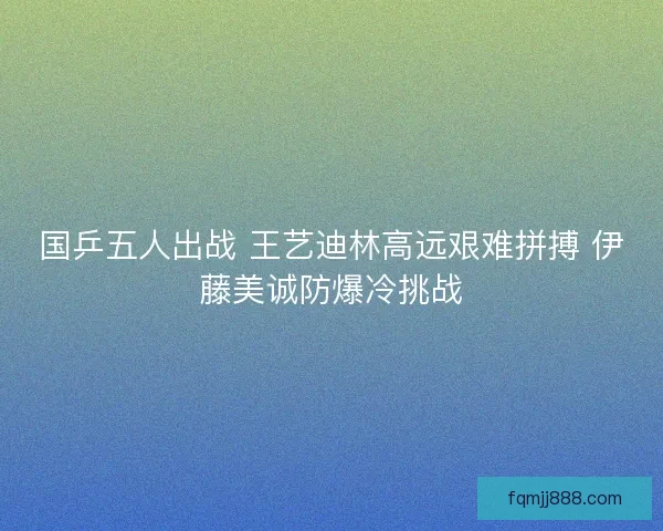 国乒五人出战 王艺迪林高远艰难拼搏 伊藤美诚防爆冷挑战
