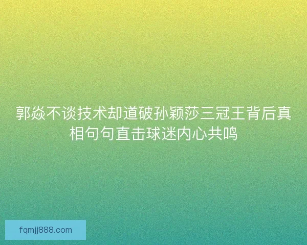 郭焱不谈技术却道破孙颖莎三冠王背后真相句句直击球迷内心共鸣