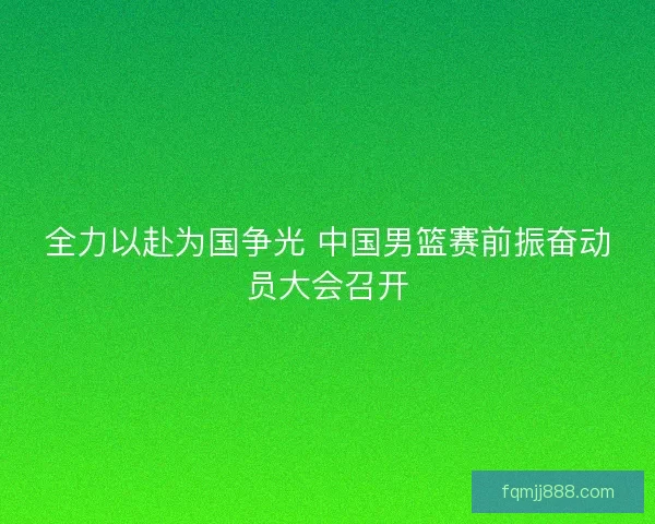 全力以赴为国争光 中国男篮赛前振奋动员大会召开