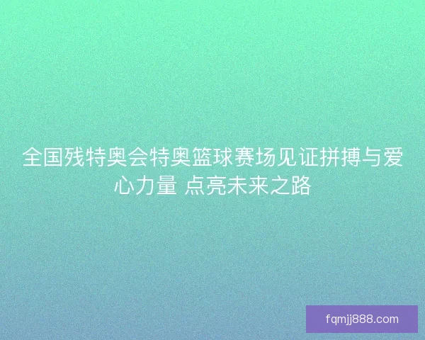 全国残特奥会特奥篮球赛场见证拼搏与爱心力量 点亮未来之路